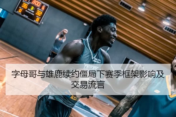 字母哥与雄鹿续约僵局下赛季框架影响及交易流言